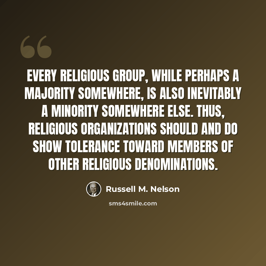 “Every religious group, while perhaps a majority somewhere, is also inevitably a minority somewhere else. Thus, religious organizations should and do show tolerance toward members of other religious denominations.” quote by Russell M. Nelson