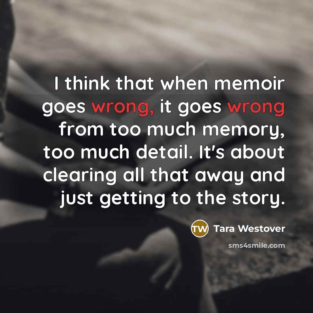 “I think that when memoir goes wrong, it goes wrong from too much memory, too much detail. It's about clearing all that away and just getting to the story.” quote by Tara Westover