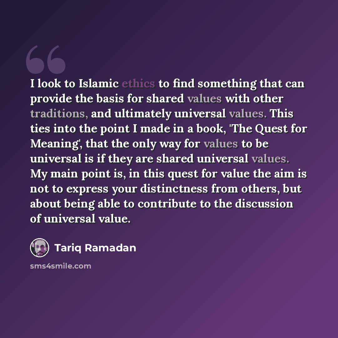 “I look to Islamic ethics to find something that can provide the basis for shared values with other traditions, and ultimately universal values. This ties into the point I made in a book, 'The Quest for Meaning', that the only way for values to be universal is if they are shared universal values…” quote by Tariq Ramadan
