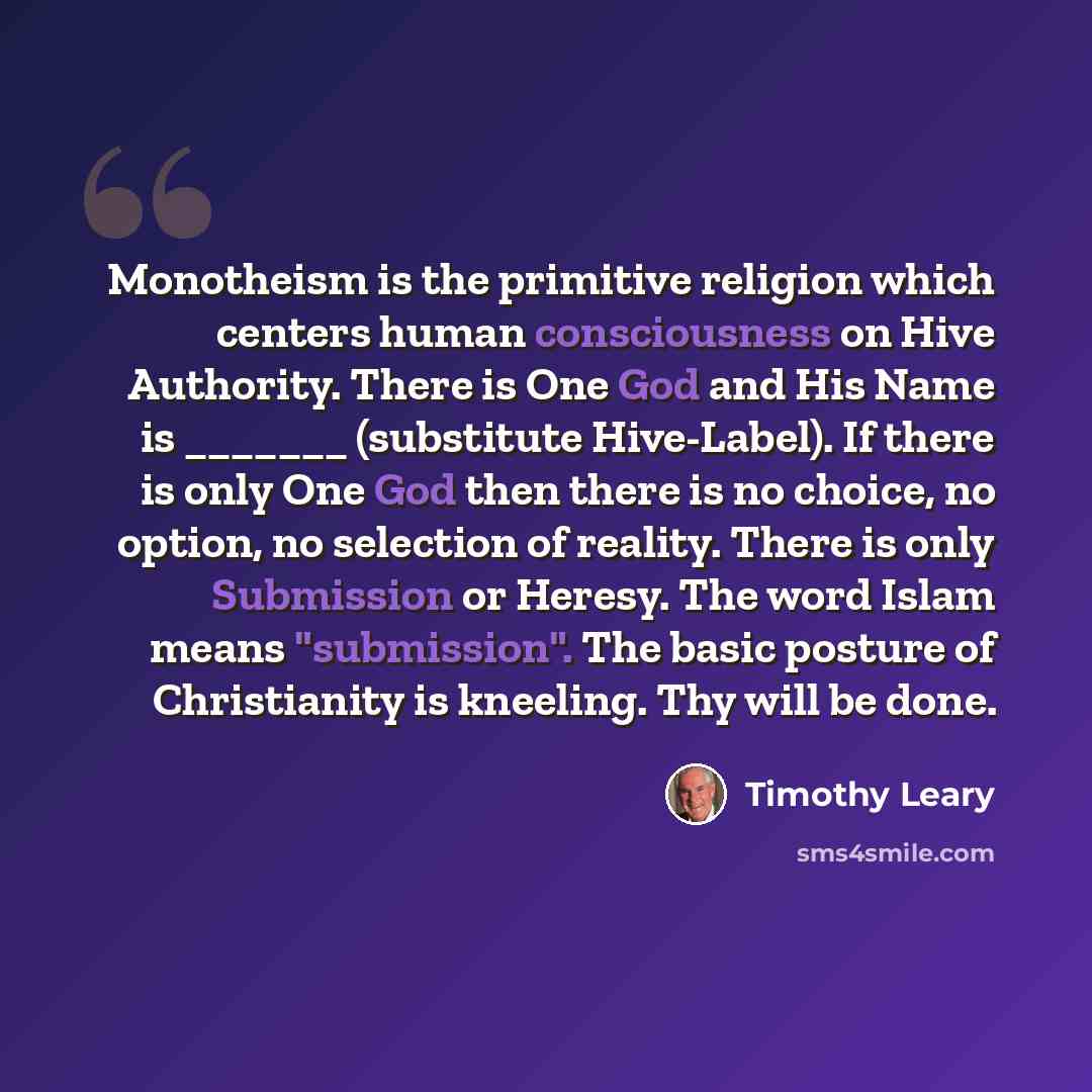 “Monotheism is the primitive religion which centers human consciousness on Hive Authority. There is One God and His Name is _______ (substitute Hive-Label). If there is only One God then there is no choice, no option, no selection of reality. There is only Submission or Heresy. The word Islam means…” quote by Timothy Leary