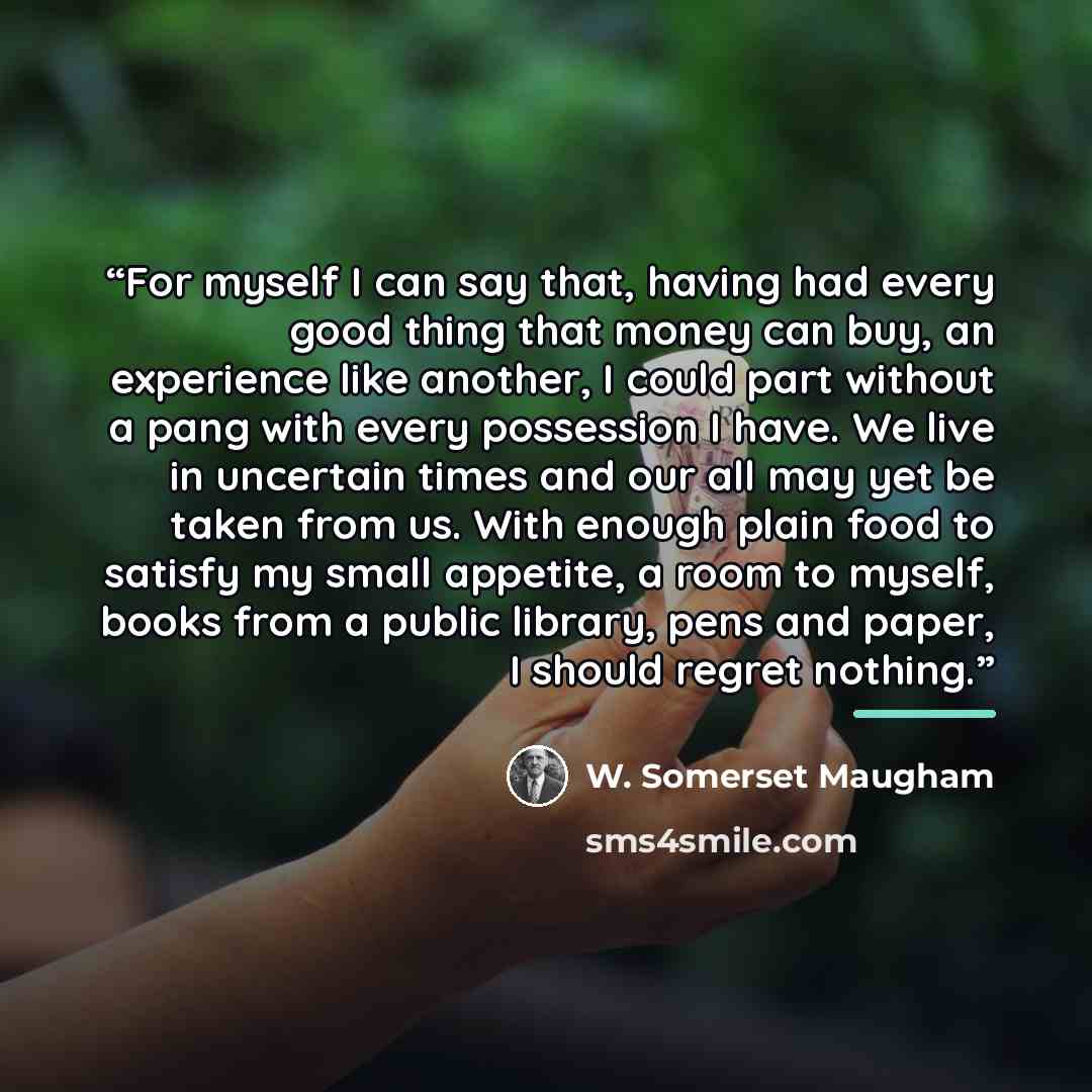 “For myself I can say that, having had every good thing that money can buy, an experience like another, I could part without a pang with every possession I have. We live in uncertain times and our all may yet be taken from us. With enough plain food to satisfy my small appetite, a room to myself…” quote by W. Somerset Maugham
