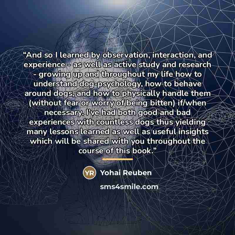 “And so I learned by observation, interaction, and experience - as well as active study and research - growing up and throughout my life how to understand dog-psychology, how to behave around dogs, and how to physically handle them (without fear or worry of being bitten) if/when necessary. I've had…” quote by Yohai Reuben