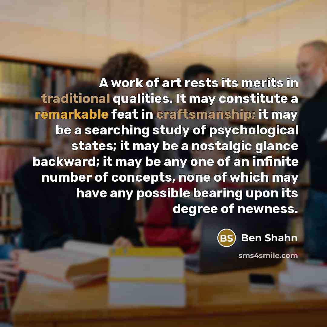 “A work of art rests its merits in traditional qualities. It may constitute a remarkable feat in craftsmanship; it may be a searching study of psychological states; it may be a nostalgic glance backward; it may be any one of an infinite number of concepts, none of which may have any possible…” quote by Ben Shahn