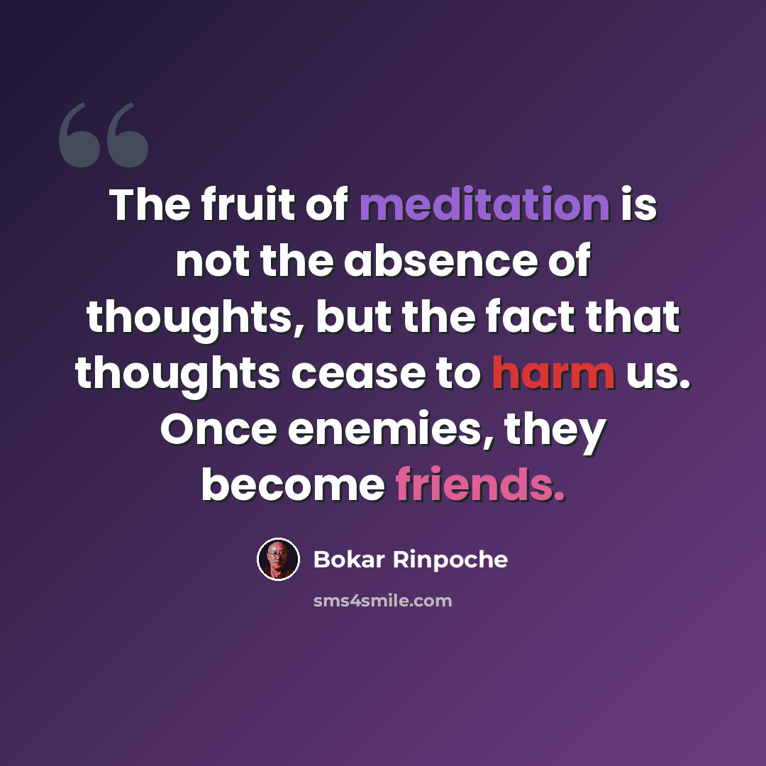 “The fruit of meditation is not the absence of thoughts, but the fact that thoughts cease to harm us. Once enemies, they become friends.” quote by Bokar Rinpoche