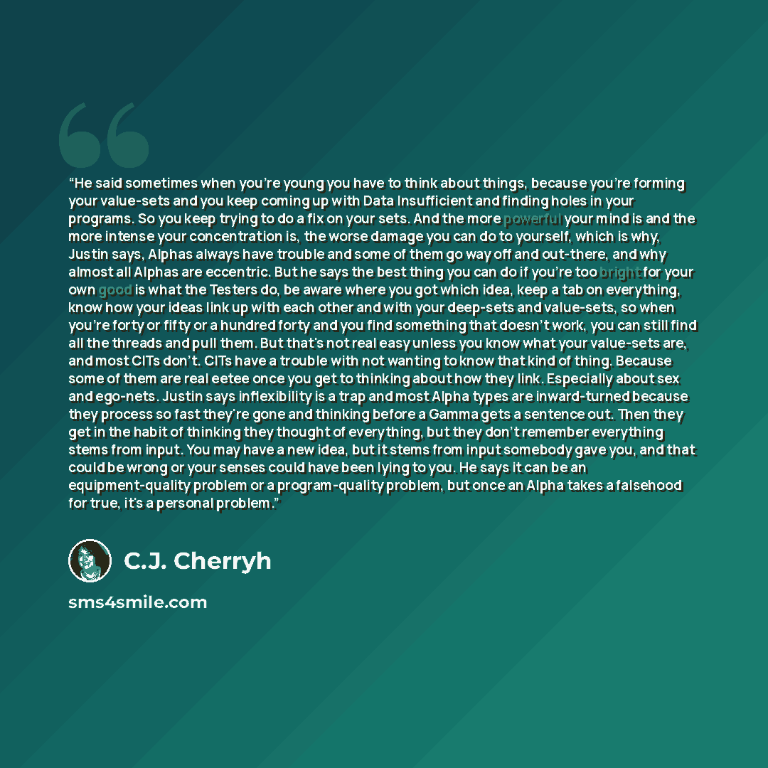 “He said sometimes when you're young you have to think about things, because you're forming your value-sets and you keep coming up with Data Insufficient and finding holes in your programs. So you keep trying to do a fix on your sets. And the more powerful your mind is and the more intense your…” quote by C.J. Cherryh