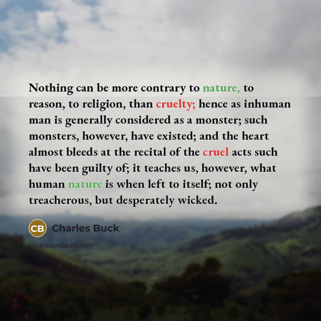 “Nothing can be more contrary to nature, to reason, to religion, than cruelty; hence as inhuman man is generally considered as a monster; such monsters, however, have existed; and the heart almost bleeds at the recital of the cruel acts such have been guilty of; it teaches us, however, what human…” quote by Charles Buck