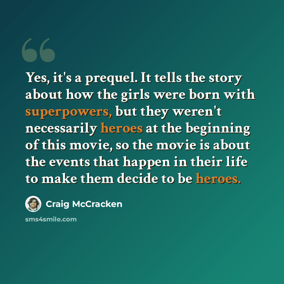 “Yes, it's a prequel. It tells the story about how the girls were born with superpowers, but they weren't necessarily heroes at the beginning of this movie, so the movie is about the events that happen in their life to make them decide to be heroes.” quote by Craig McCracken