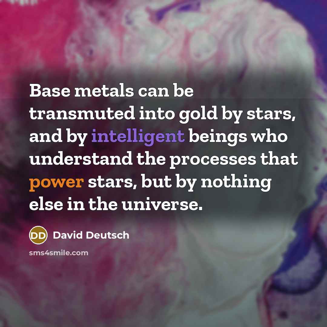 “Base metals can be transmuted into gold by stars, and by intelligent beings who understand the processes that power stars, but by nothing else in the universe.” quote by David Deutsch