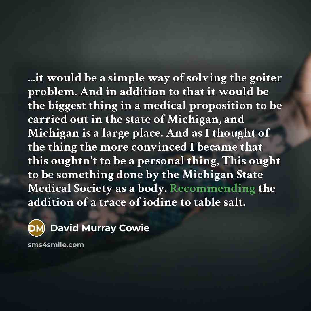 “...it would be a simple way of solving the goiter problem. And in addition to that it would be the biggest thing in a medical proposition to be carried out in the state of Michigan, and Michigan is a large place. And as I thought of the thing the more convinced I became that this oughtn't to be a…” quote by David Murray Cowie
