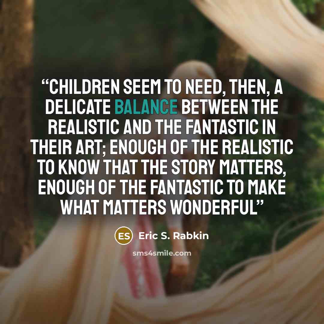 “Children seem to need, then, a delicate balance between the realistic and the fantastic in their art; enough of the realistic to know that the story matters, enough of the fantastic to make what matters wonderful” quote by Eric S. Rabkin