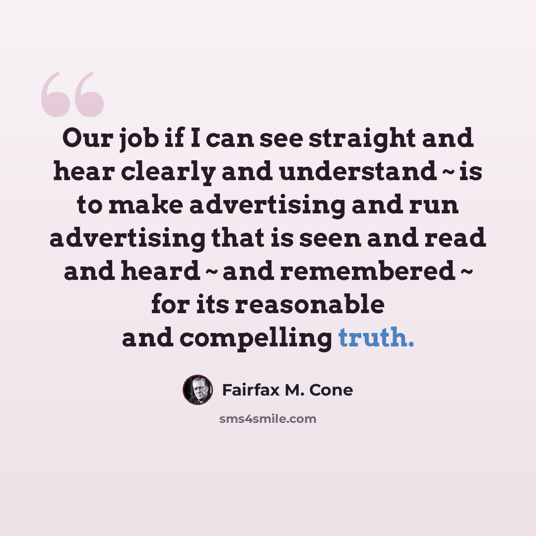 “Our job if I can see straight and hear clearly and understand ~ is to make advertising and run advertising that is seen and read and heard ~ and remembered ~ for its reasonable and compelling truth.” quote by Fairfax M. Cone