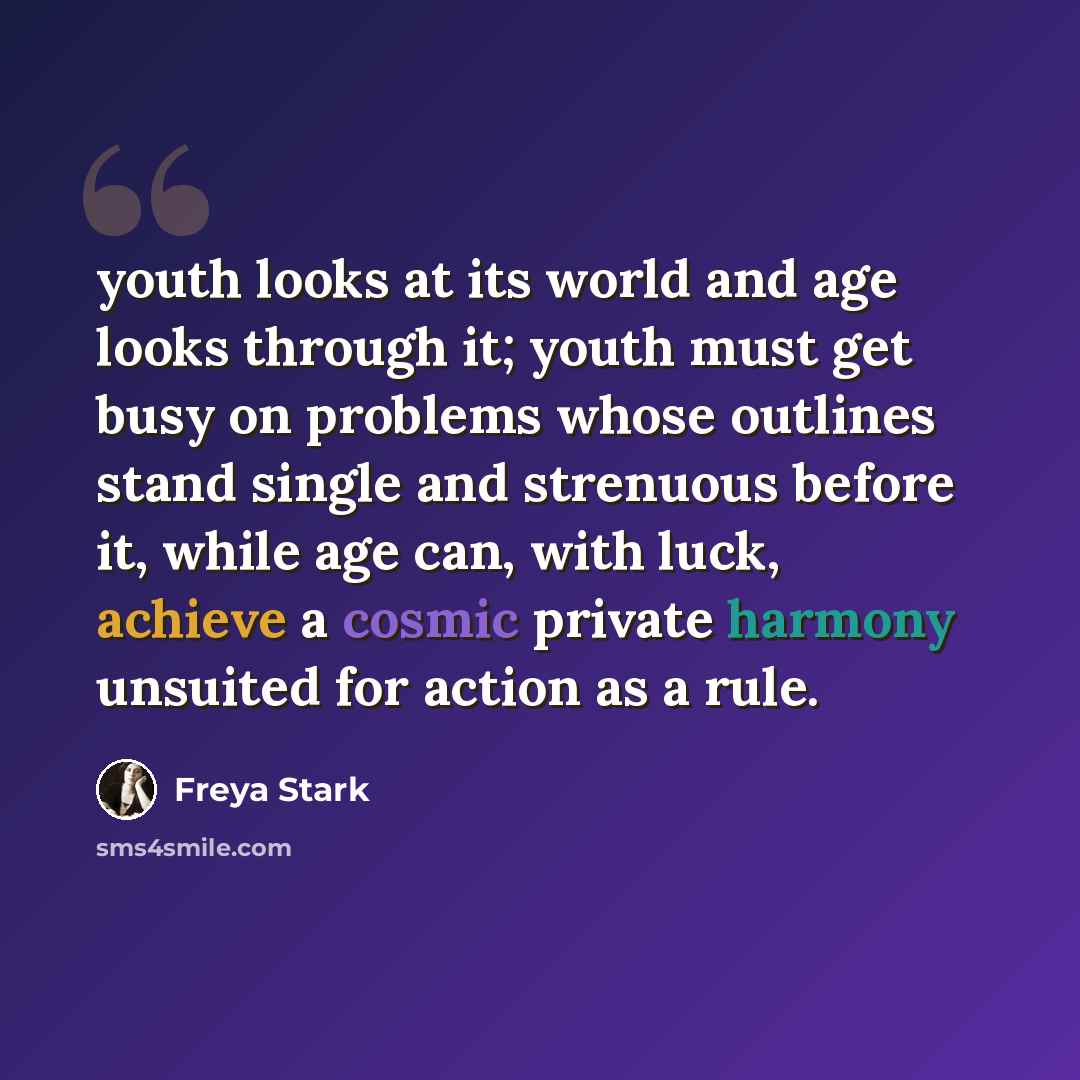 “youth looks at its world and age looks through it; youth must get busy on problems whose outlines stand single and strenuous before it, while age can, with luck, achieve a cosmic private harmony unsuited for action as a rule.” quote by Freya Stark