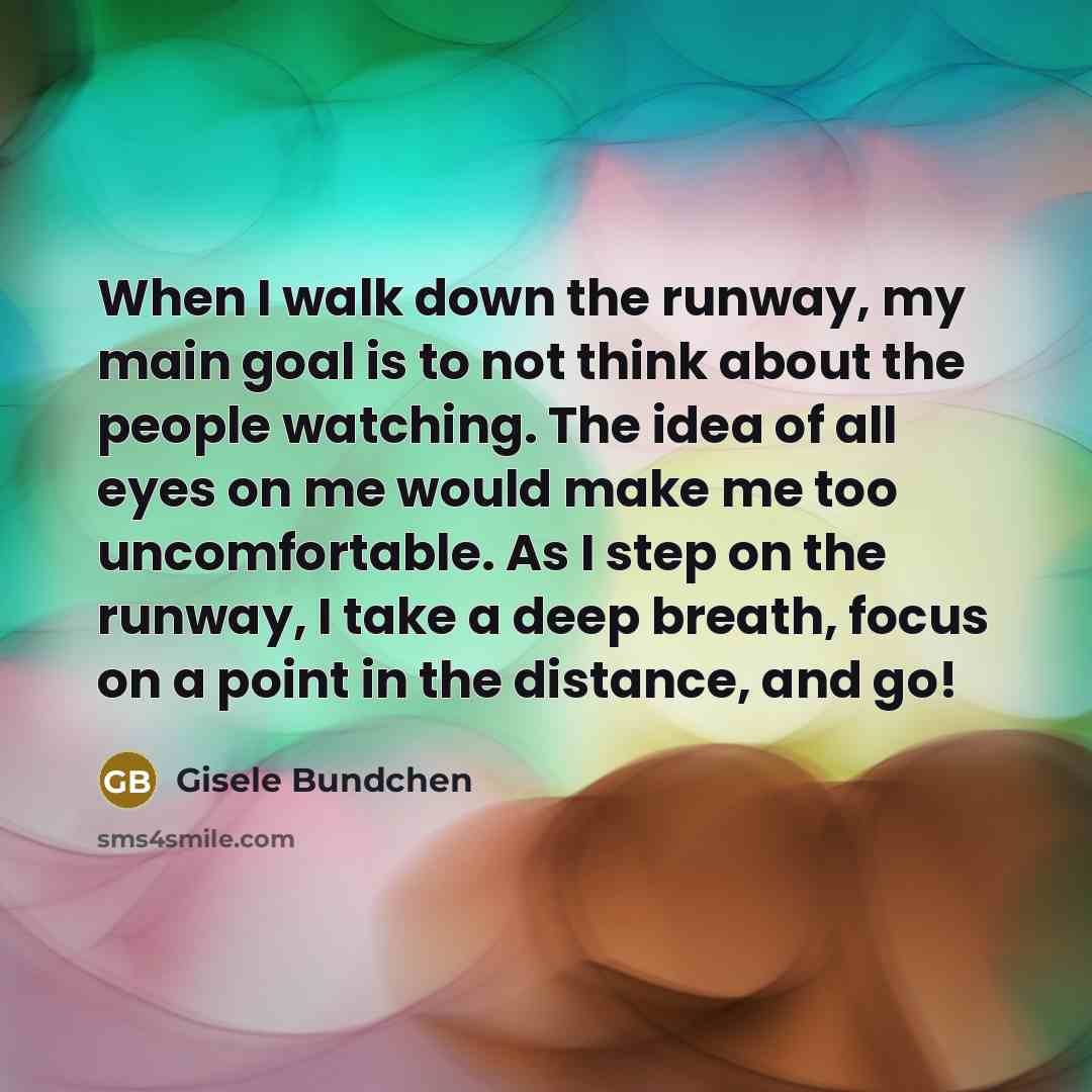 “When I walk down the runway, my main goal is to not think about the people watching. The idea of all eyes on me would make me too uncomfortable. As I step on the runway, I take a deep breath, focus on a point in the distance, and go!” quote by Gisele Bundchen