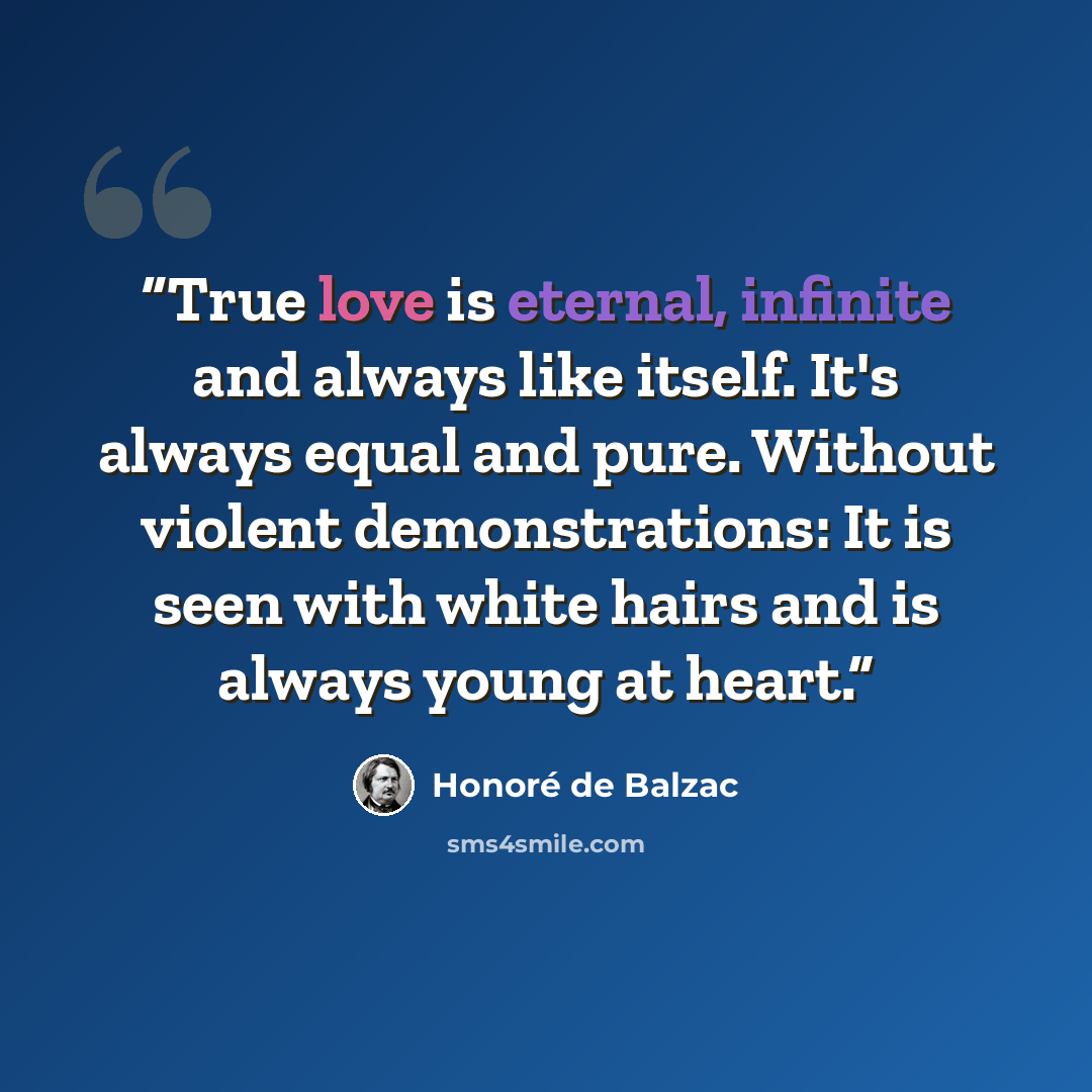 “True love is eternal, infinite and always like itself. It's always equal and pure. Without violent demonstrations: It is seen with white hairs and is always young at heart.” quote by Honore de Balzac