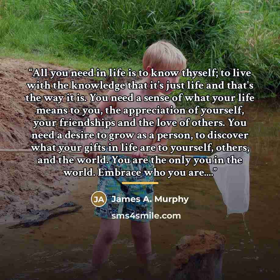 “All you need in life is to know thyself; to live with the knowledge that it’s just life and that's the way it is. You need a sense of what your life means to you, the appreciation of yourself, your friendships and the love of others. You need a desire to grow as a person, to discover what your…” quote by James A. Murphy