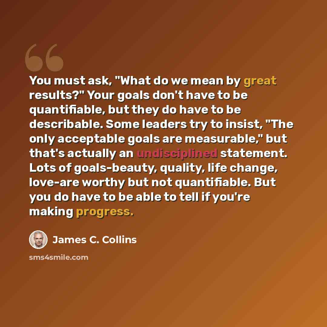 “You must ask, "What do we mean by great results?" Your goals don't have to be quantifiable, but they do have to be describable. Some leaders try to insist, "The only acceptable goals are measurable," but that's actually an undisciplined statement. Lots of goals-beauty, quality, life change…” quote by James C. Collins