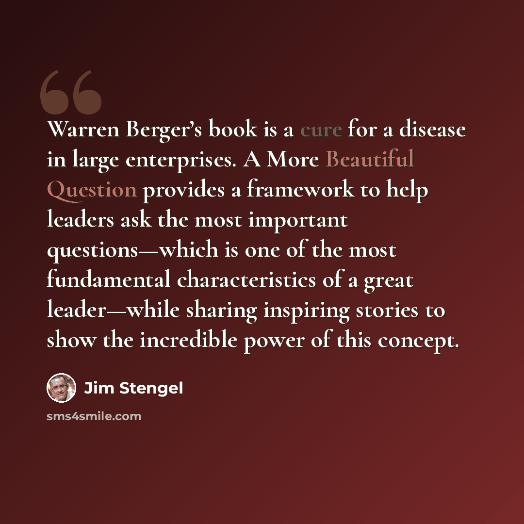 “Warren Berger’s book is a cure for a disease in large enterprises. A More Beautiful Question provides a framework to help leaders ask the most important questions—which is one of the most fundamental characteristics of a great leader—while sharing inspiring stories to show the incredible power of…” quote by Jim Stengel
