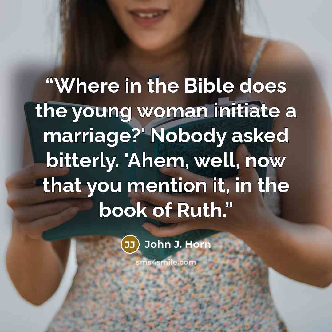 “Where in the Bible does the young woman initiate a marriage?' Nobody asked bitterly. 'Ahem, well, now that you mention it, in the book of Ruth.” quote by John J. Horn