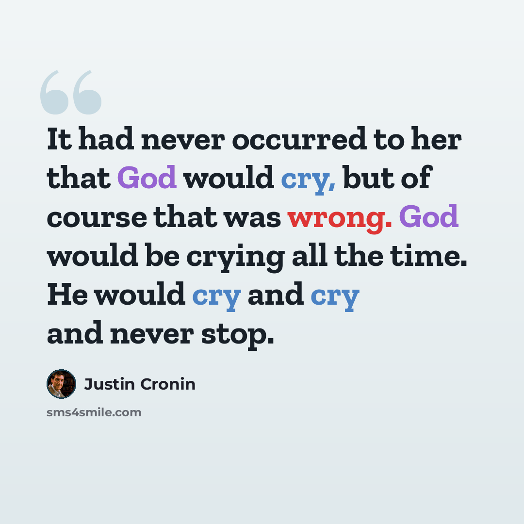 “It had never occurred to her that God would cry, but of course that was wrong. God would be crying all the time. He would cry and cry and never stop.” quote by Justin Cronin