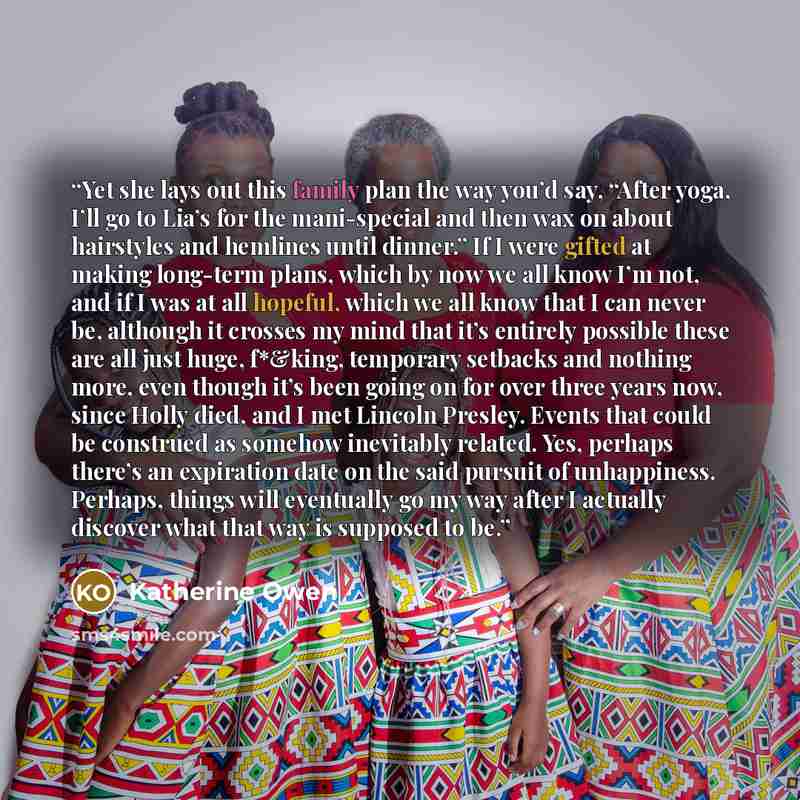 “Yet she lays out this family plan the way you’d say, “After yoga, I’ll go to Lia’s for the mani-special and then wax on about hairstyles and hemlines until dinner.” If I were gifted at making long-term plans, which by now we all know I’m not, and if I was at all hopeful, which we all know that I…” quote by Katherine Owen