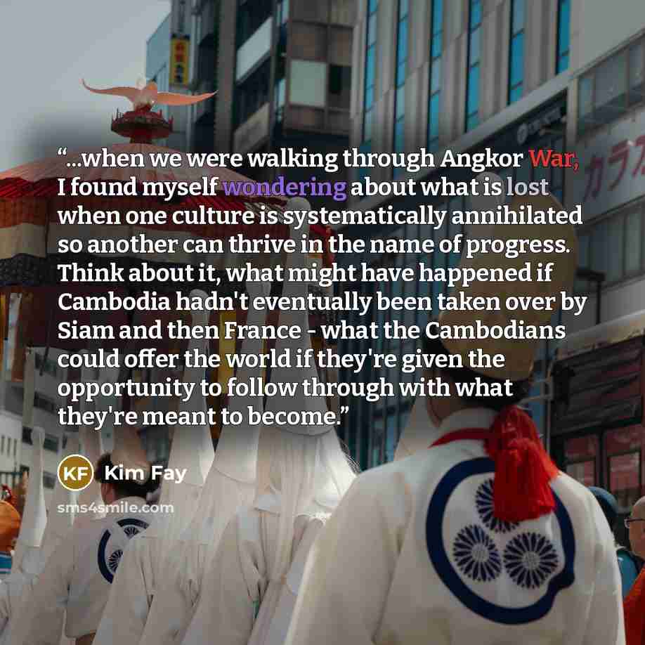 “...when we were walking through Angkor War, I found myself wondering about what is lost when one culture is systematically annihilated so another can thrive in the name of progress. Think about it, what might have happened if Cambodia hadn't eventually been taken over by Siam and then France…” quote by Kim Fay