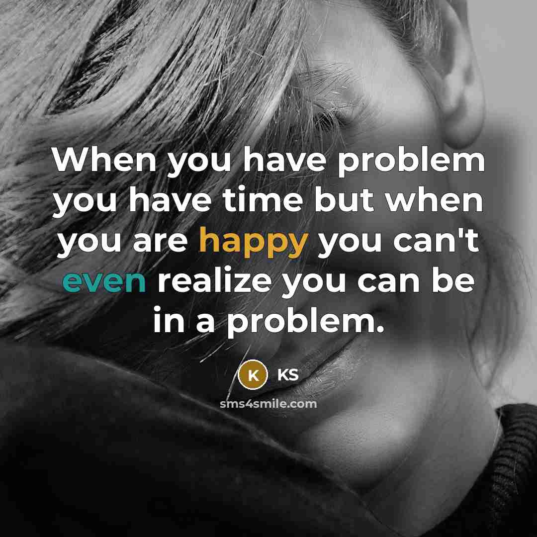 “When you have problem you have time but when you are happy you can't even realize you can be in a problem.” quote by KS