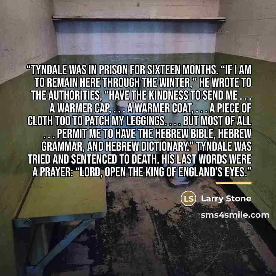 “Tyndale was in prison for sixteen months. “If I am to remain here through the winter,” he wrote to the authorities, “have the kindness to send me . . . a warmer cap, . . . a warmer coat, . . . a piece of cloth too to patch my leggings. . . . But most of all . . . permit me to have the Hebrew…” quote by Larry Stone