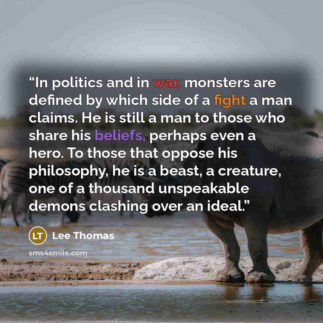 “In politics and in war, monsters are defined by which side of a fight a man claims. He is still a man to those who share his beliefs, perhaps even a hero. To those that oppose his philosophy, he is a beast, a creature, one of a thousand unspeakable demons clashing over an ideal.” quote by Lee Thomas