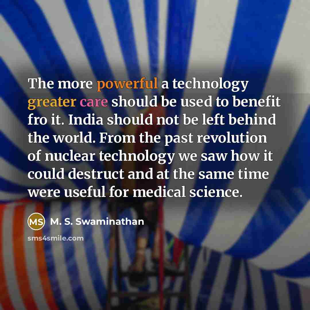 “The more powerful a technology greater care should be used to benefit fro it. India should not be left behind the world. From the past revolution of nuclear technology we saw how it could destruct and at the same time were useful for medical science.” quote by M. S. Swaminathan