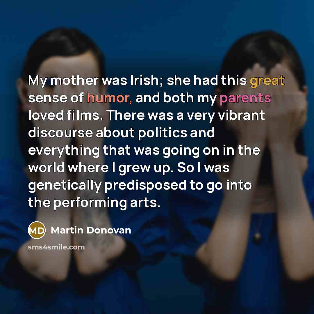 “My mother was Irish; she had this great sense of humor, and both my parents loved films. There was a very vibrant discourse about politics and everything that was going on in the world where I grew up. So I was genetically predisposed to go into the performing arts.” quote by Martin Donovan