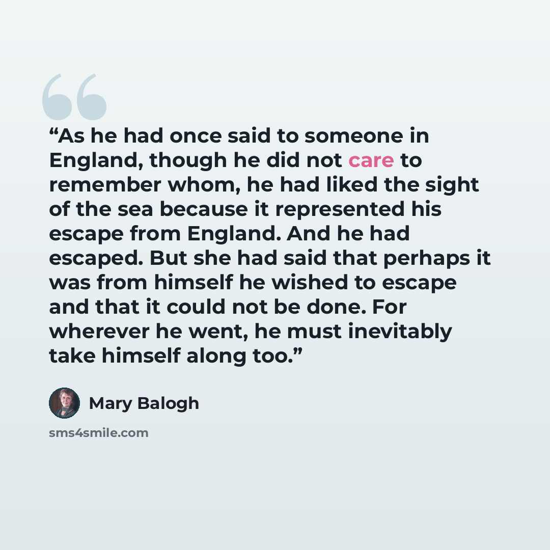“As he had once said to someone in England, though he did not care to remember whom, he had liked the sight of the sea because it represented his escape from England. And he had escaped. But she had said that perhaps it was from himself he wished to escape and that it could not be done. For…” quote by Mary Balogh