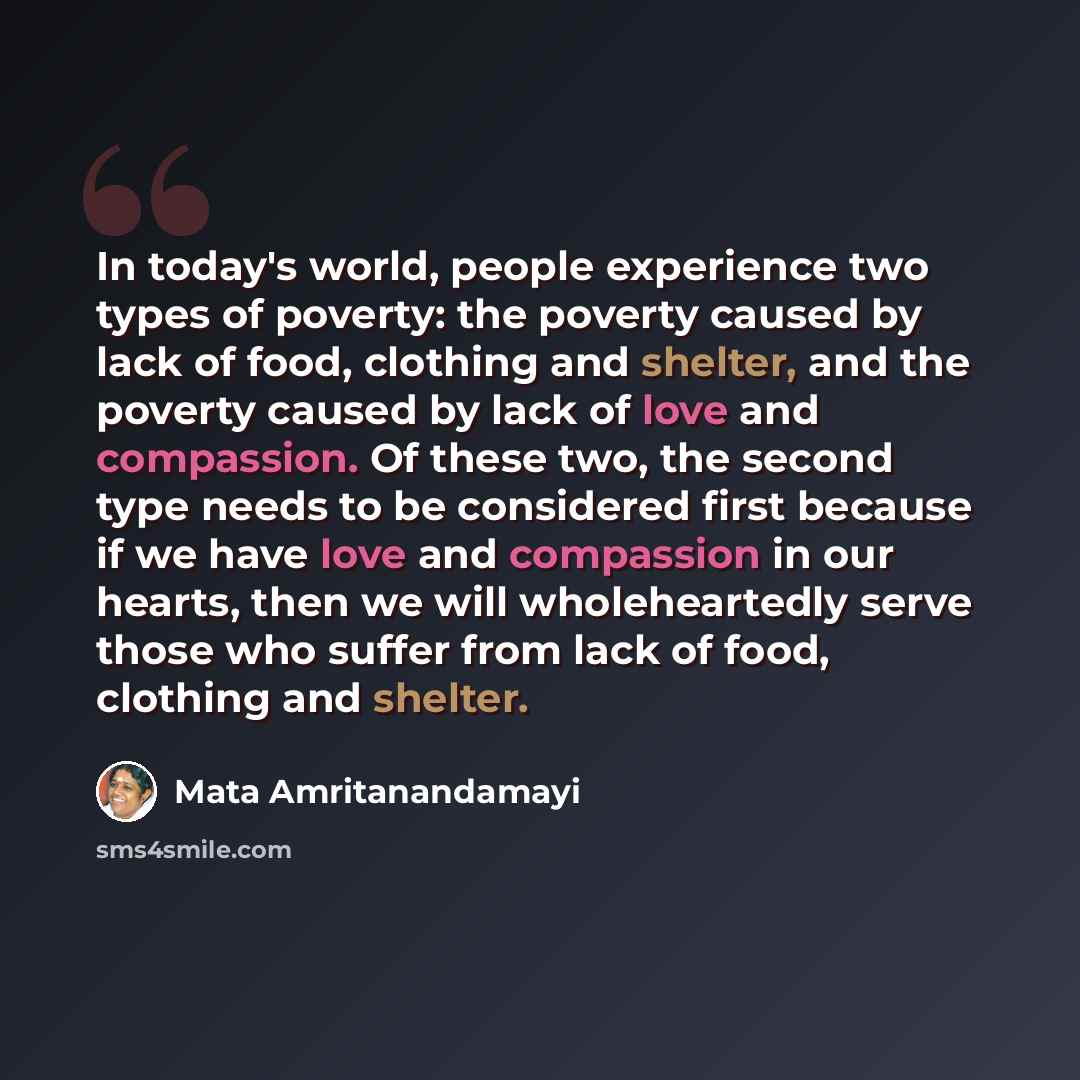 “In today's world, people experience two types of poverty: the poverty caused by lack of food, clothing and shelter, and the poverty caused by lack of love and compassion. Of these two, the second type needs to be considered first because if we have love and compassion in our hearts, then we will…” quote by Mata Amritanandamayi