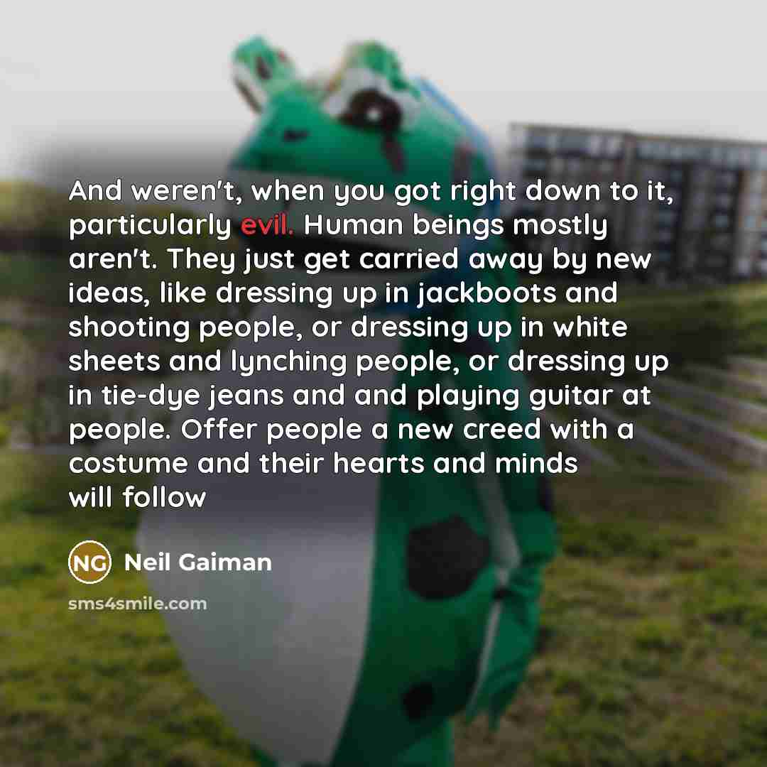 “And weren't, when you got right down to it, particularly evil. Human beings mostly aren't. They just get carried away by new ideas, like dressing up in jackboots and shooting people, or dressing up in white sheets and lynching people, or dressing up in tie-dye jeans and and playing guitar at…” quote by Neil Gaiman