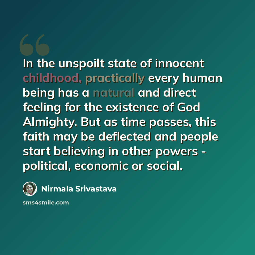 “In the unspoilt state of innocent childhood, practically every human being has a natural and direct feeling for the existence of God Almighty. But as time passes, this faith may be deflected and people start believing in other powers - political, economic or social.” quote by Nirmala Srivastava