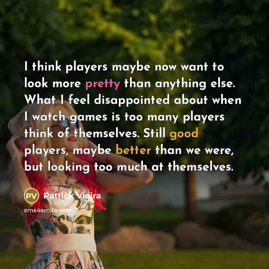 “I think players maybe now want to look more pretty than anything else. What I feel disappointed about when I watch games is too many players think of themselves. Still good players, maybe better than we were, but looking too much at themselves.” quote by Patrick Vieira