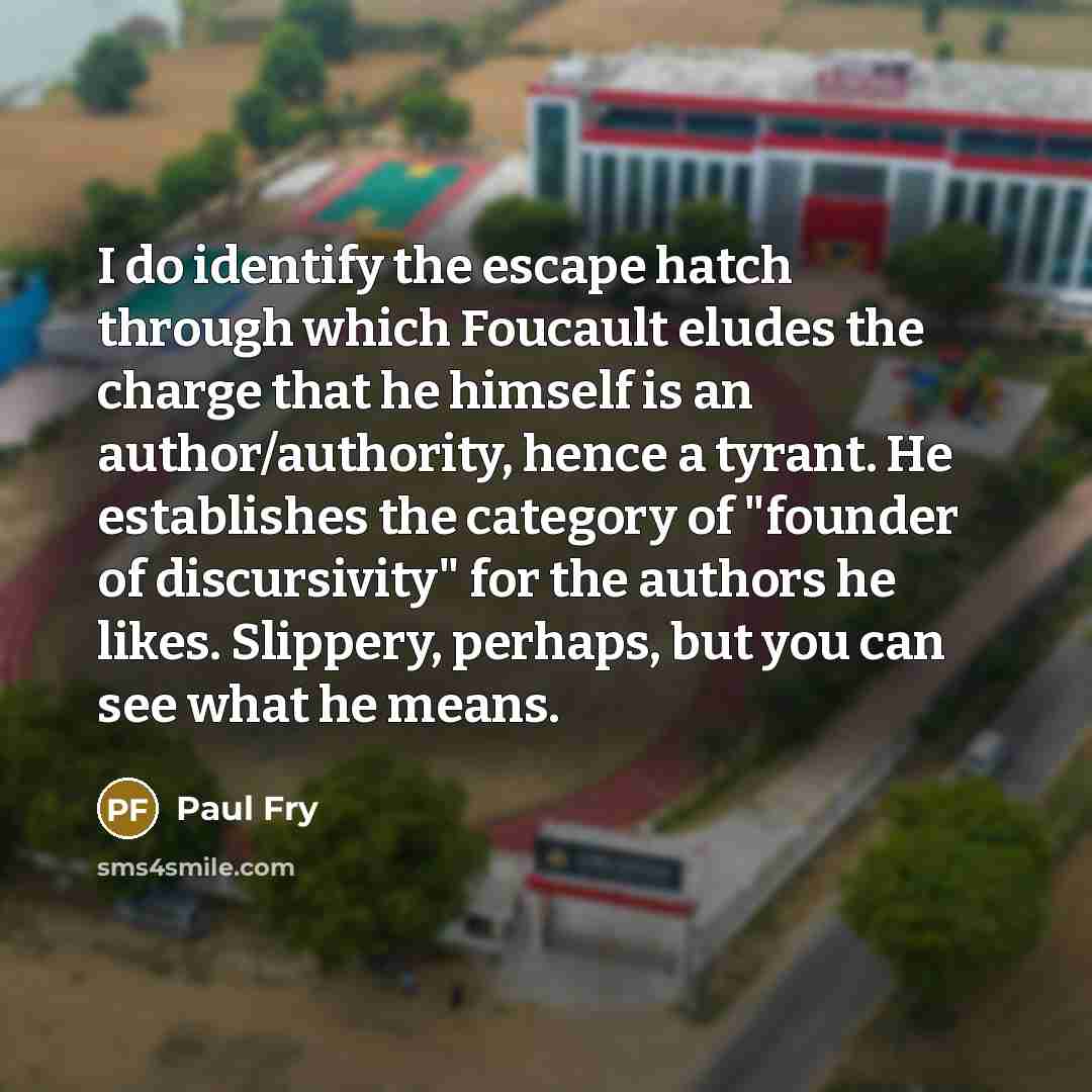 “I do identify the escape hatch through which Foucault eludes the charge that he himself is an author/authority, hence a tyrant. He establishes the category of "founder of discursivity" for the authors he likes. Slippery, perhaps, but you can see what he means.” quote by Paul Fry