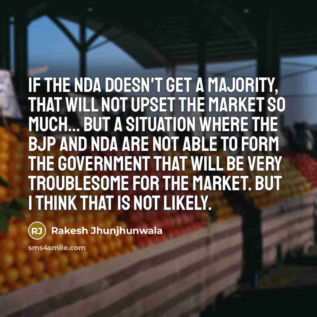 “If the NDA doesn't get a majority, that will not upset the market so much... but a situation where the BJP and NDA are not able to form the government that will be very troublesome for the market. But I think that is not likely.” quote by Rakesh Jhunjhunwala