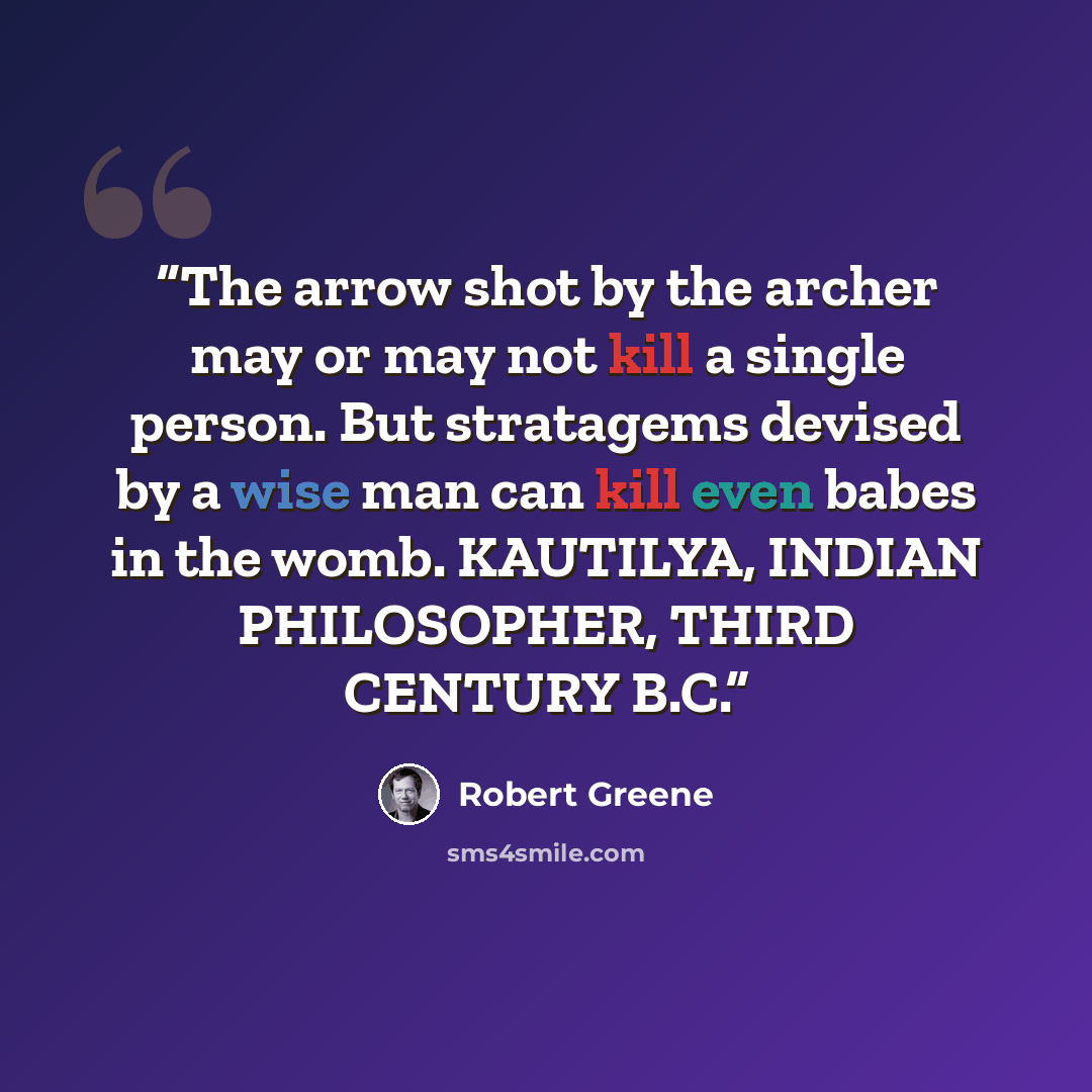 “The arrow shot by the archer may or may not kill a single person. But stratagems devised by a wise man can kill even babes in the womb. KAUTILYA, INDIAN PHILOSOPHER, THIRD CENTURY B.C.” quote by Robert Greene