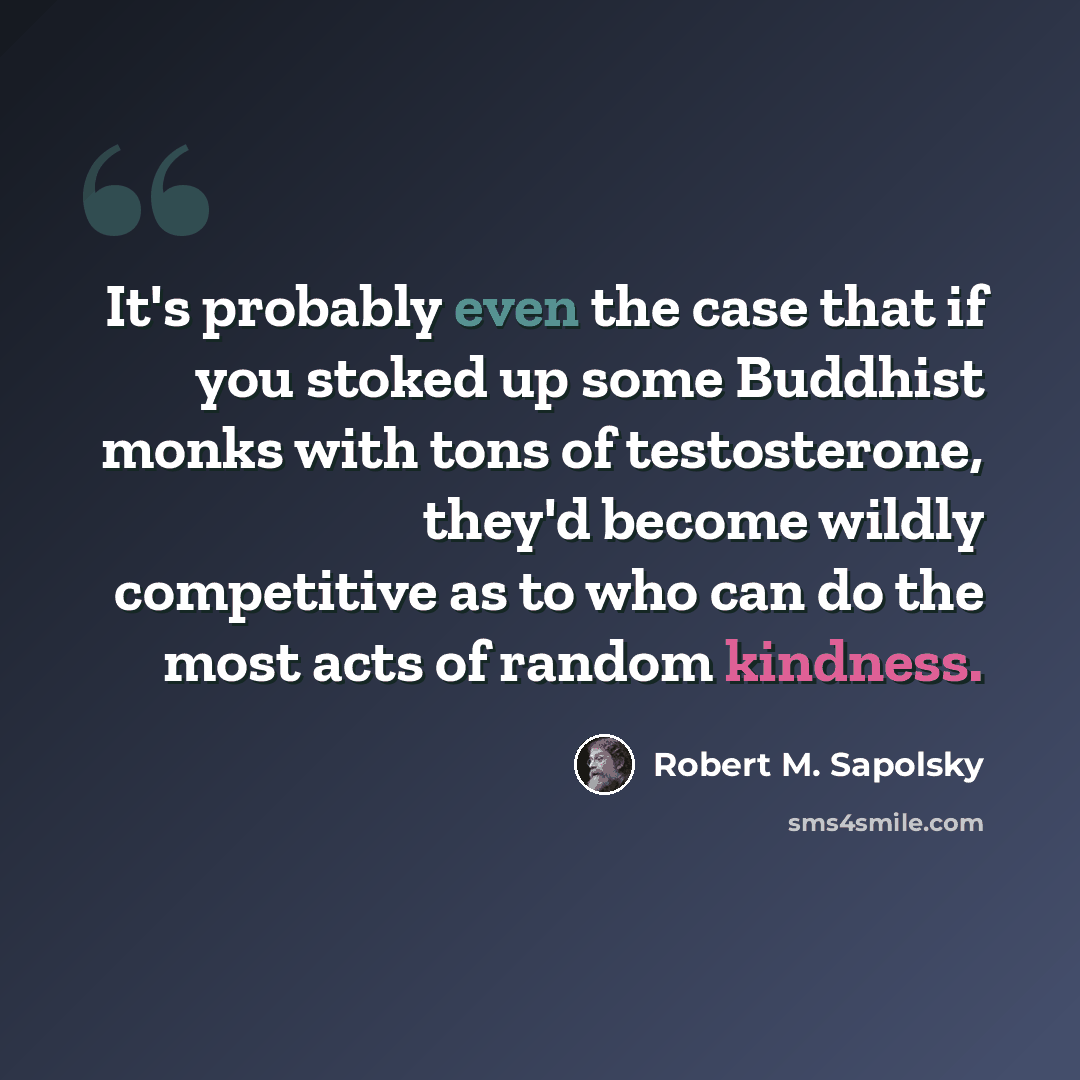 “It's probably even the case that if you stoked up some Buddhist monks with tons of testosterone, they'd become wildly competitive as to who can do the most acts of random kindness.” quote by Robert M. Sapolsky