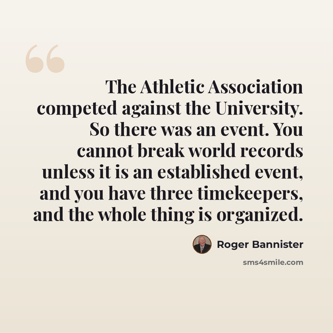 “The Athletic Association competed against the University. So there was an event. You cannot break world records unless it is an established event, and you have three timekeepers, and the whole thing is organized.” quote by Roger Bannister