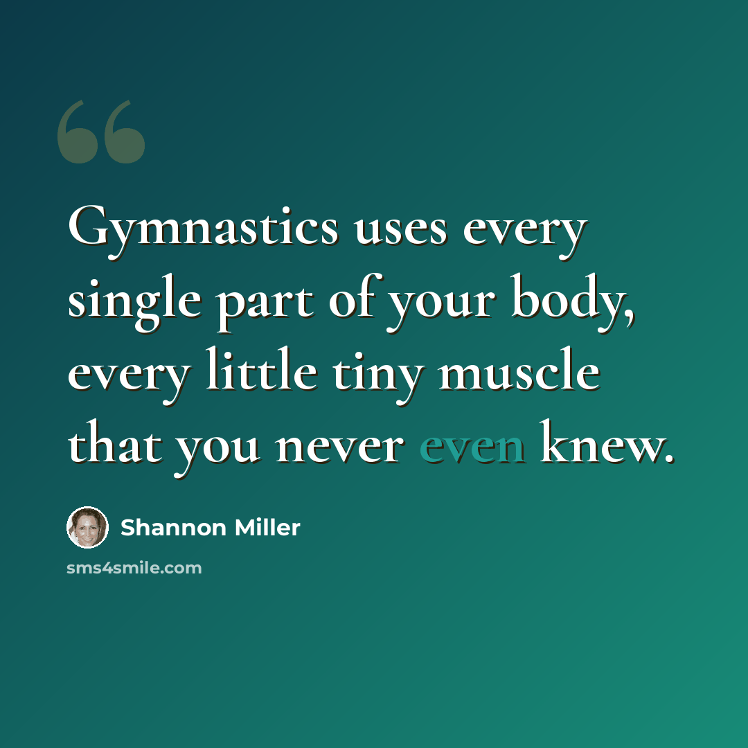 “Gymnastics uses every single part of your body, every little tiny muscle that you never even knew.” quote by Shannon Miller