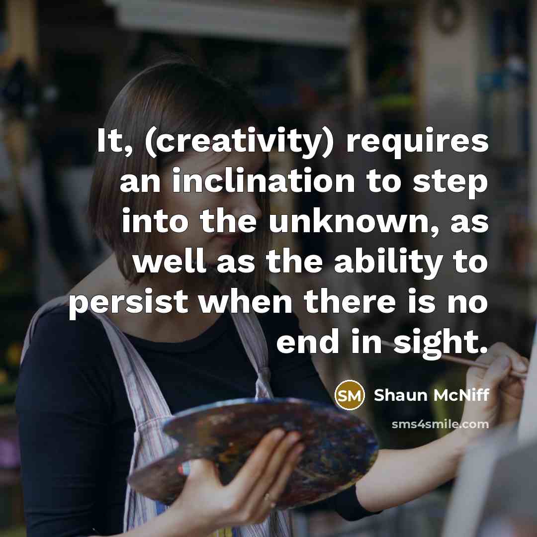 “It, (creativity) requires an inclination to step into the unknown, as well as the ability to persist when there is no end in sight.” quote by Shaun McNiff