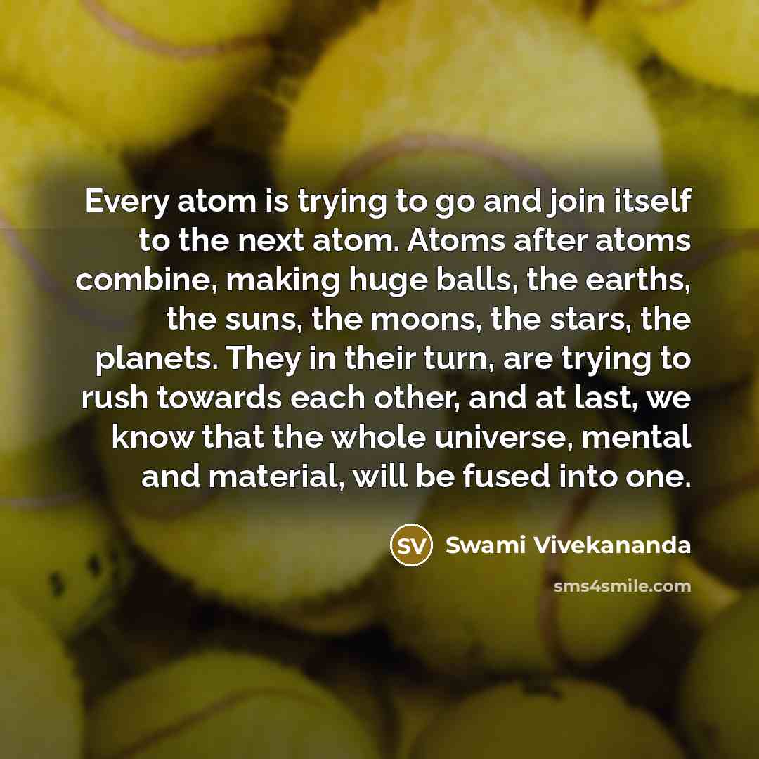 “Every atom is trying to go and join itself to the next atom. Atoms after atoms combine, making huge balls, the earths, the suns, the moons, the stars, the planets. They in their turn, are trying to rush towards each other, and at last, we know that the whole universe, mental and material, will be…” quote by Swami Vivekananda