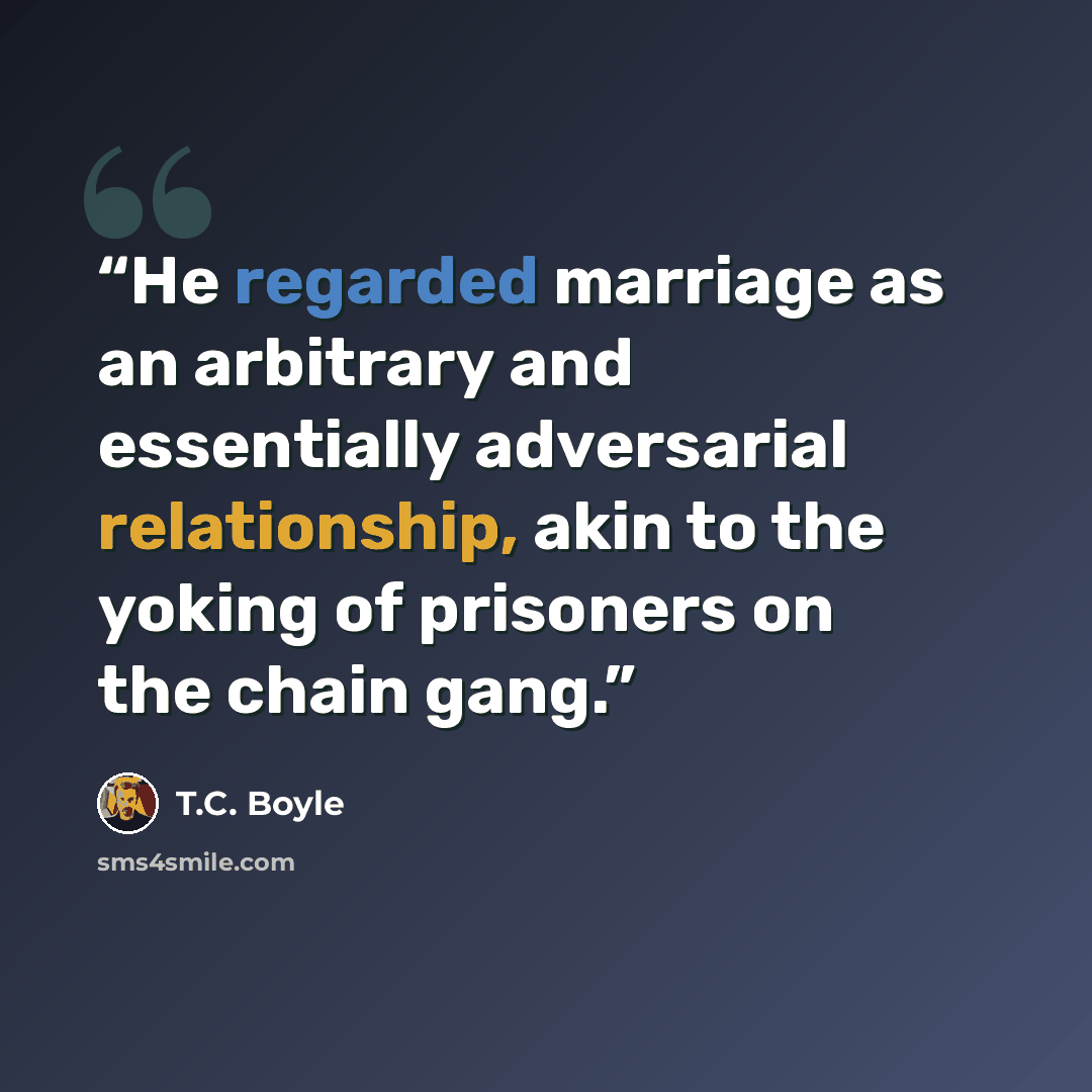 “He regarded marriage as an arbitrary and essentially adversarial relationship, akin to the yoking of prisoners on the chain gang.” quote by T.C. Boyle