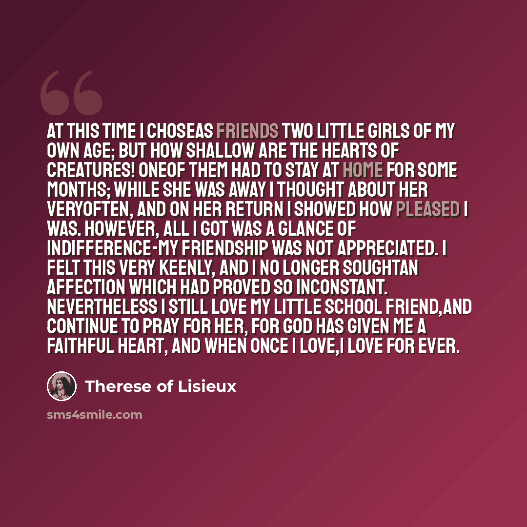 “At this time I choseas friends two little girls of my own age; but how shallow are the hearts of creatures! Oneof them had to stay at home for some months; while she was away I thought about her veryoften, and on her return I showed how pleased I was. However, all I got was a glance of…” quote by Therese of Lisieux