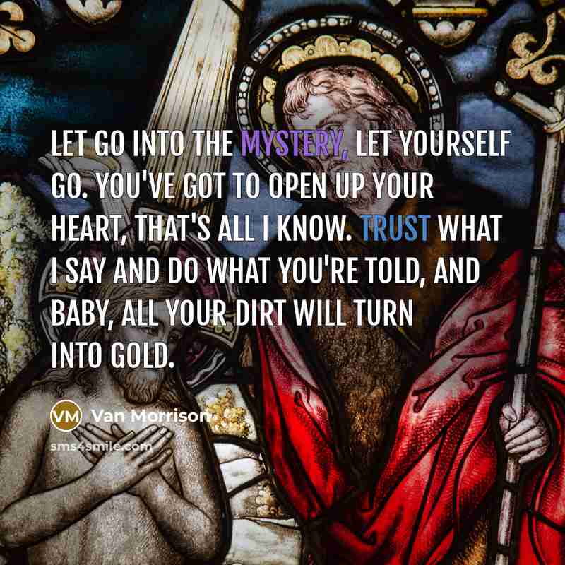 “Let go into the Mystery, let yourself go. You've got to open up your heart, that's all I know. Trust what I say and do what you're told, and baby, all your dirt will turn into gold.” quote by Van Morrison