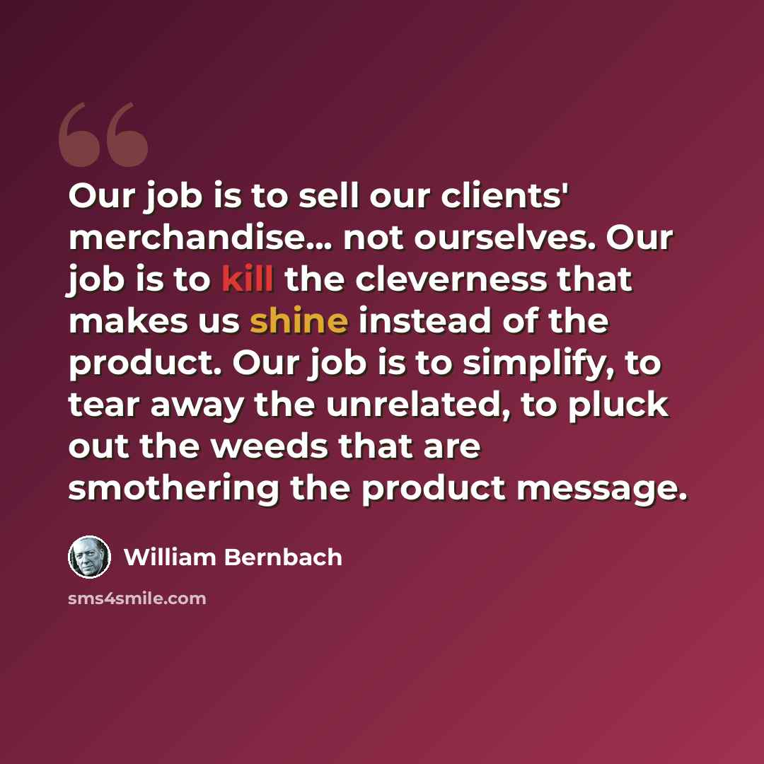 “Our job is to sell our clients' merchandise... not ourselves. Our job is to kill the cleverness that makes us shine instead of the product. Our job is to simplify, to tear away the unrelated, to pluck out the weeds that are smothering the product message.” quote by William Bernbach