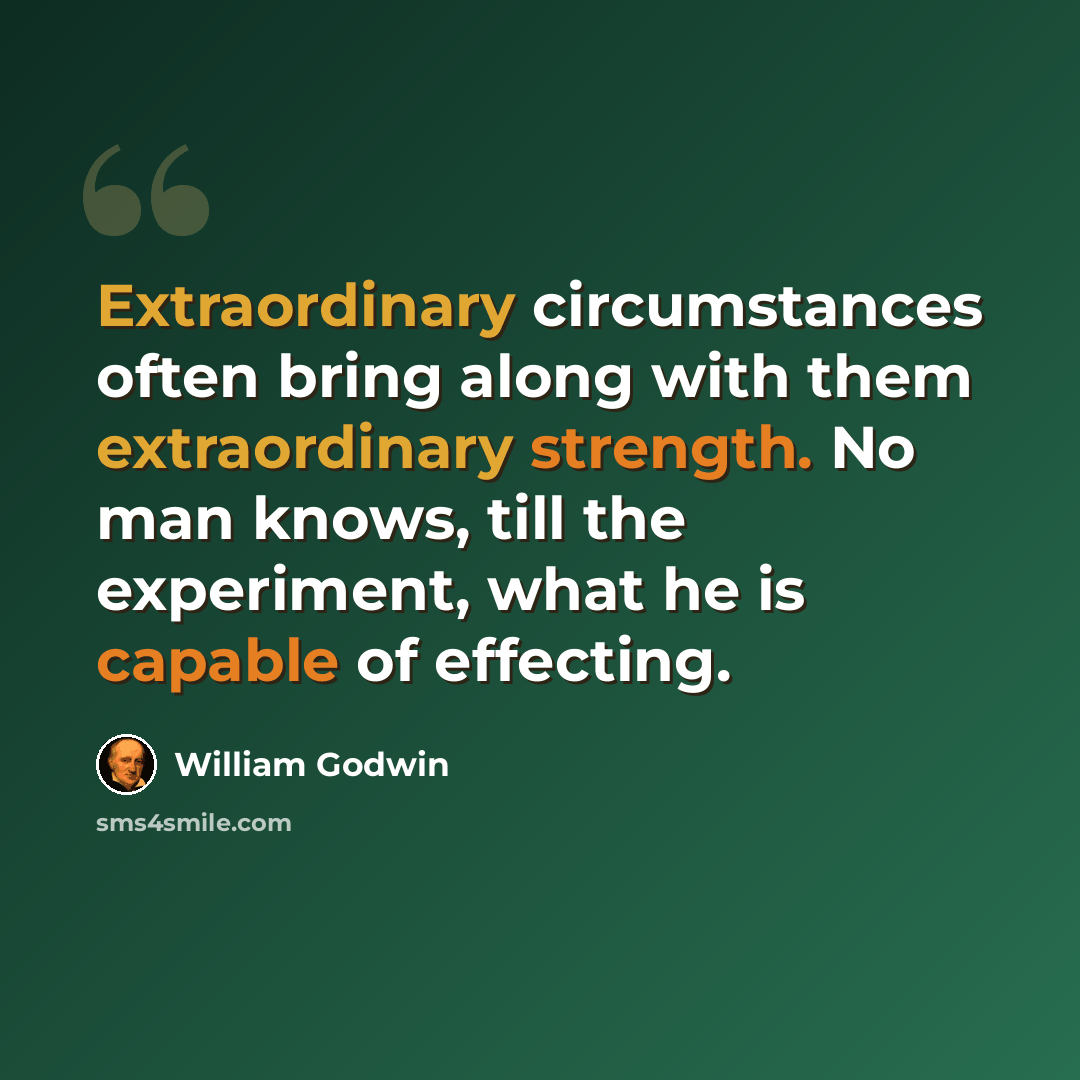 “Extraordinary circumstances often bring along with them extraordinary strength. No man knows, till the experiment, what he is capable of effecting.” quote by William Godwin