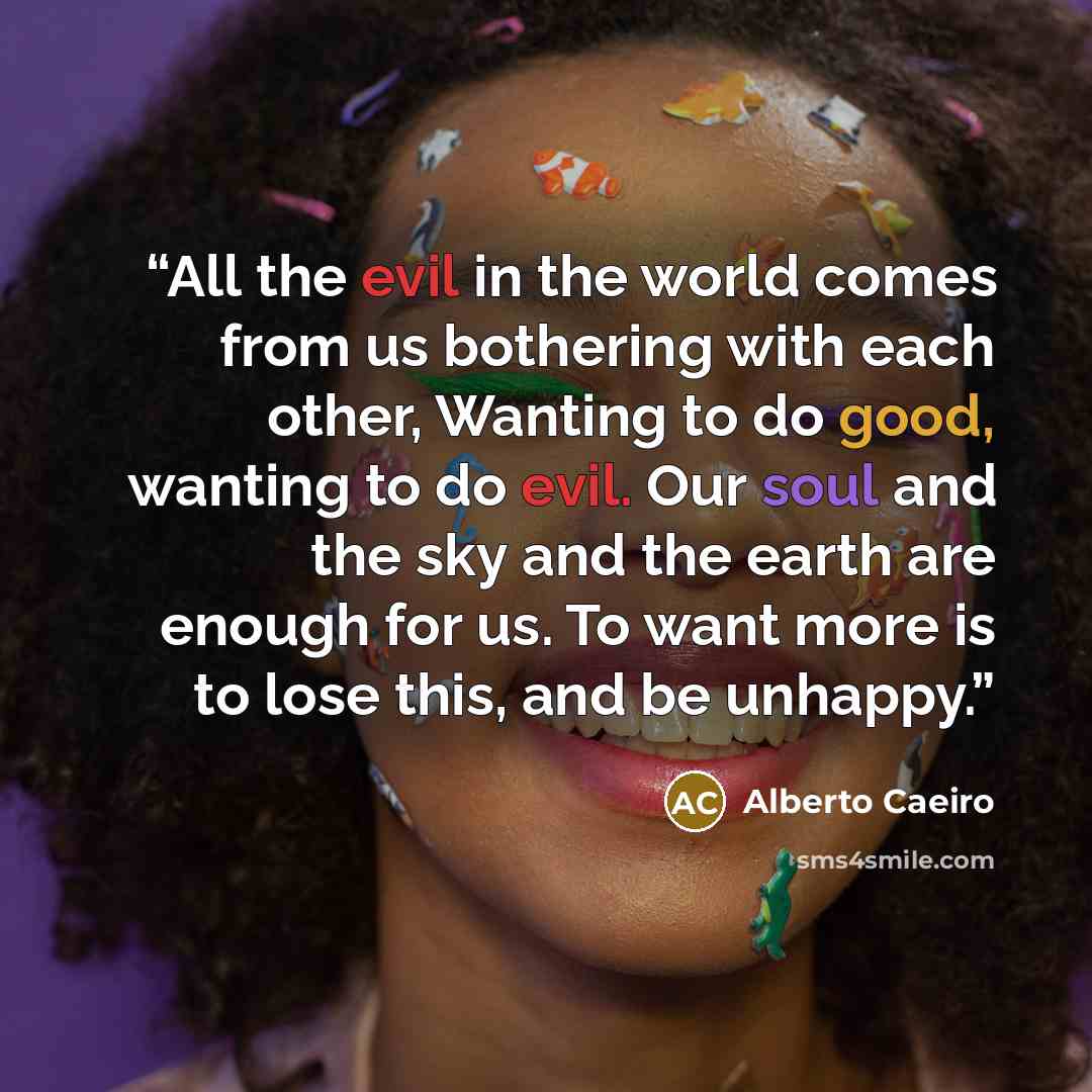 “All the evil in the world comes from us bothering with each other, Wanting to do good, wanting to do evil. Our soul and the sky and the earth are enough for us. To want more is to lose this, and be unhappy.” quote by Alberto Caeiro