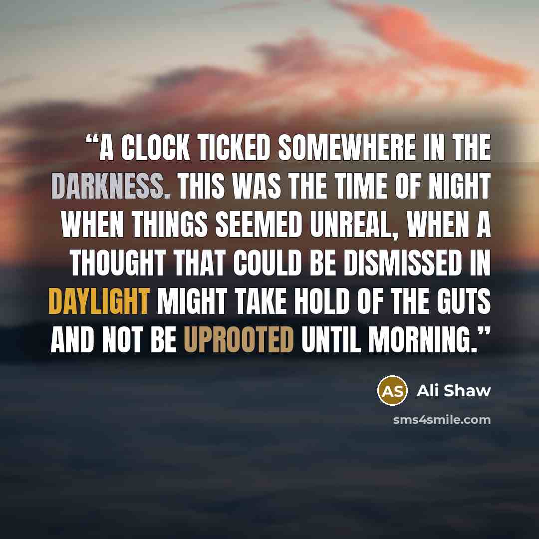 “A clock ticked somewhere in the darkness. This was the time of night when things seemed unreal, when a thought that could be dismissed in daylight might take hold of the guts and not be uprooted until morning.” quote by Ali Shaw